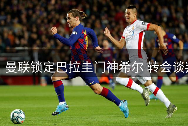曼联锁定巴拉圭门神希尔 转会谈判进入收尾阶段